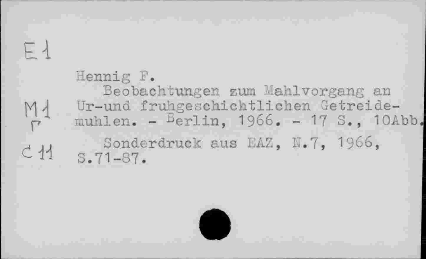 ﻿£-1
М4 г
ć-H
Hennig F.
Beobachtungen zum Mahlvorgang an Ur-und fruhgeschichtlichen Getreidemühlen. - nerlin, 1966. - 17 S., 1OAbb
Sonderdruck aus EAZ, N.7, I966, S.71-87.